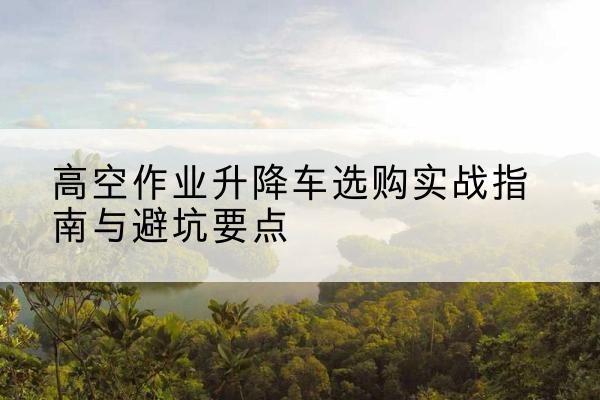 成安升降车怎么选-高空作业升降车选购实战指南与避坑要点
