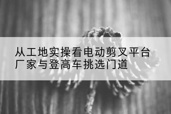 成安电动剪叉升降平台厂家-从工地实操看电动剪叉平台厂家与登高车挑选门道