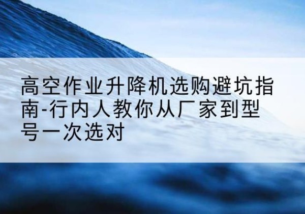 成安升降平台厂家-高空作业升降机选购避坑指南-行内人教你从厂家到型号一次选对
