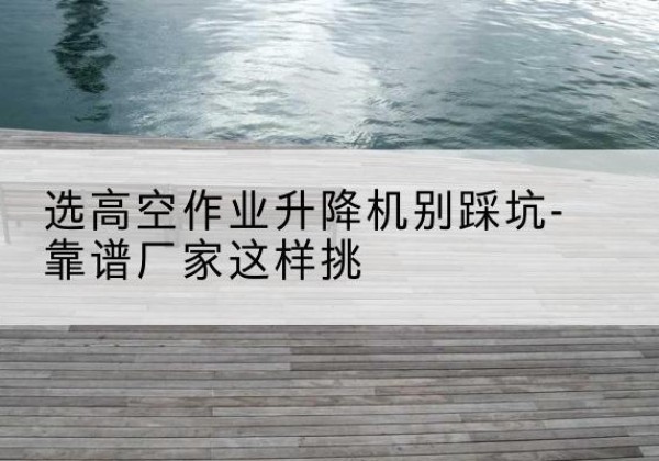 成安剪叉式升降机厂家-选高空作业升降机别踩坑-靠谱厂家这样挑