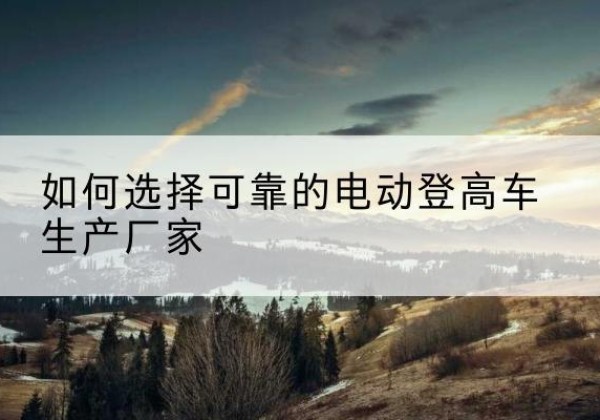 成安电动登高车厂家-如何选择可靠的电动登高车生产厂家