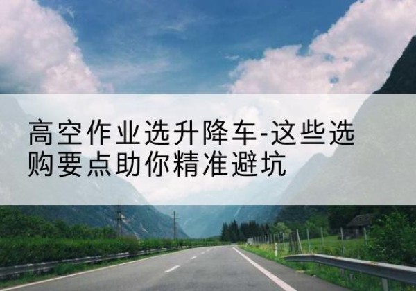 成安升降车厂家-高空作业选升降车-这些选购要点助你*避坑