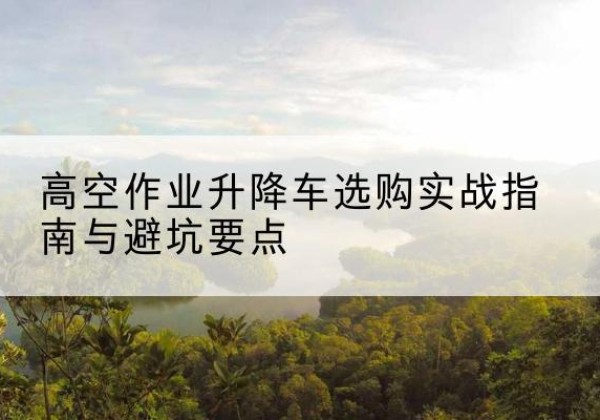 成安升降车怎么选-高空作业升降车选购实战指南与避坑要点